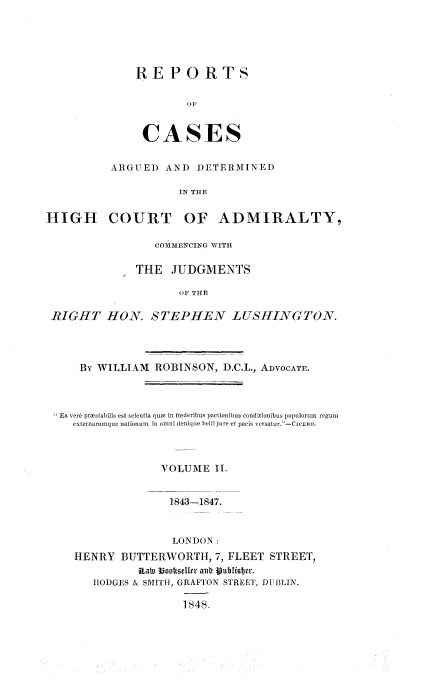 handle is hein.beal/rcagdal0002 and id is 1 raw text is: 





REPORTS





CASES


           ARGUED  AND  DETERMINED

                     IN THE


HIGH COURT OF ADMIRALTY,

                  COMMENCING WITH

               THE  JUDGMENTS

                      OF THE

 RIGHT HON. STEPHEN LUSHINGTON.


   By WILLIAM  ROBINSON,  D.C.L., ADVOCATE.



Ea ver6 prmstabilis est scientia que in fuderibus pactionibus conditionibus populorum regum
  externarumque nationum in omni denique belli jure et pacis versatur.-CIcERo.



                VOLUME   II.


                  1843-1847.


                  LONDON:
  HENRY   BUTTERWORTH,   7, FLEET STREET,
             Rat Bootellr atlb Vutblidcr.
     HODGES & SMITH, GRAFTON STREET, DUBLIN.

                    1848.



