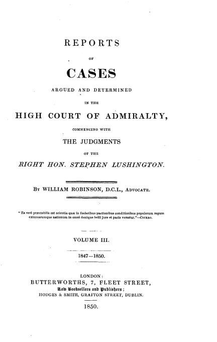 handle is hein.beal/rcagdal0003 and id is 1 raw text is: 






REPORTS

        OF


 CASES


           ARGUED   AND  DETERMINED

                      IN THE

HIGH COURT OF ADMIRALTY,

                  COMMENCING WITH

               THE   JUDGMENTS

                      OF THE

 RIGHT HON. STEPHEN LUSHINGTON.



      By WILLIAM  ROBINSON,  D.C.L., ADVOCATE.



 Ea verb praestabilis est scientia qua in federibus pactionibus conditionibus populorum regum
    externarumque nationum in omni denique belli jure et pacis versatur.-CicERo.



                  VOLUME   III.


                    1847-1850.


                LONDON:
BUTTERWORTHS, 7, FLEET STREET,
         Rata Wooftoellers anb SutlTbero;
   HODGES & SMITH, GRAFTON STREET, DUBLIN.

                 1850.



