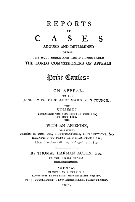 handle is hein.beal/rcardbelor0001 and id is 1 raw text is: REPORTS
o~p
C A S E S
ARGUED AND DETERMINED
BEFORE
THE MOST NOBLE AND RIGHT HONOURABLE
THE LORDS COMMISSIONERS OF APPEALS
5ri c Eaufe         :
ON APPEAL.
TO THE
KING'S MOST EXCELLENT MAJESTY IN COUNCIL i
VOLUME I.
CONTAINING THE JUDGMENTS IN JUNE 18)g
TO JULY 18io.
WITH AN APPENDIX,
('ON'AINING
ORD R$ IN COUNCIL, NOTIFICATIONS, INSTRUCTIONS, &Z'
RELATING TO PRIZE AND MARITIME LAW,
Iffued from June 2 i' 8o9 to Auguft !5th 18io.
By THOMAS HARMAN ACTON, Esq.
OF THE MIDDLE TEMPLE.
L O.;rDON:
PRINTED BY A. STRAHAN,
LAW-IPRINTEK TO TZIE KING'S MOST EXCELLENT MAJISTY,
VOR J. BUTTERVORTH, LAW BOOKSELLER,. FLEET-STREETj


