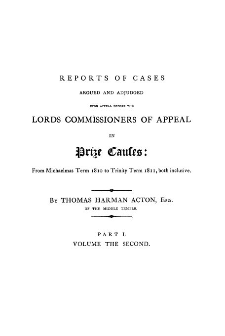 handle is hein.beal/rcardbelor0002 and id is 1 raw text is: REPORTS OF CASES

ARGUED AND ADJUDGED
UPON APPEAL BEFORE THE
LORDS COMMISSIONERS OF APPEAL
IN
:t'jre   Caufes:
From Michaelmas Term i8xo to Trinity Term x8i , both inclusive.
By THOMAS HARMAN ACTON, EsQ.
OF THE MIDDLE TEMPLE.

PART I.

VOLUME THE SECOND.


