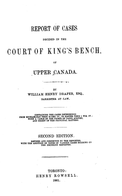 handle is hein.beal/rcdck0001 and id is 1 raw text is: 










             REPORT OF CASES


                   DECIDED IN THE




COURT OF KING'S BENCH,


                         OF



              UPPER nCANADA.


                  BY

     WILLIAM  HENRY   DRAPER,  ESQ.,

            BARRISTER AT -LAW.





        CONTAINING THE CASES DETERMINED
FROM MICHAELMAS TERM 10 GEO. IV., TO EASTER TERM 1 WM. IV.:
     WITH A TABLE OF TUIE NAMES OP CASES ARGUED,
     ANDH DIGEST OF THLE PRINCIPAL MATTERS.





          SECOND EDITION.
      REVISED AND CORRECTED BY THE REPORTER,
 WITH THE ADDITION OF NOTES OF VARIOUS OASES BEARING ON
            THE DECISIONS REPORTED.









                TORONTO:

         HENRY ROWSELL.
                  1861.


