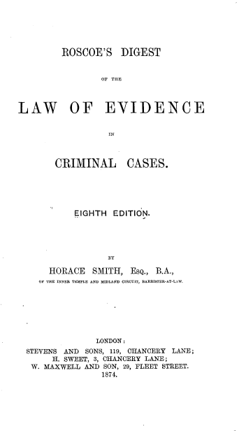 handle is hein.beal/rcgdlwev0001 and id is 1 raw text is: 





         ROSCOE'S DIGEST


                 OF THE



LAW OF EVIDENCE


                  IN


   CRIMINAL CASES.





       EIGHTH  EDITION.





              BY

  HORACE   SMITH,  EsQ., B.A.,
OF THE INNER TEMPLE AND MIDLAND CIRCUIT, BARRISTER-AT-LAW.


              LONDON:
STEVENS AND SONS, 119, CHANCERY LANE;
     H. SWEET, 3, CHANCERY LANE;
 W. MAXWELL AND SON, 29, FLEET STREET.
               1874.


