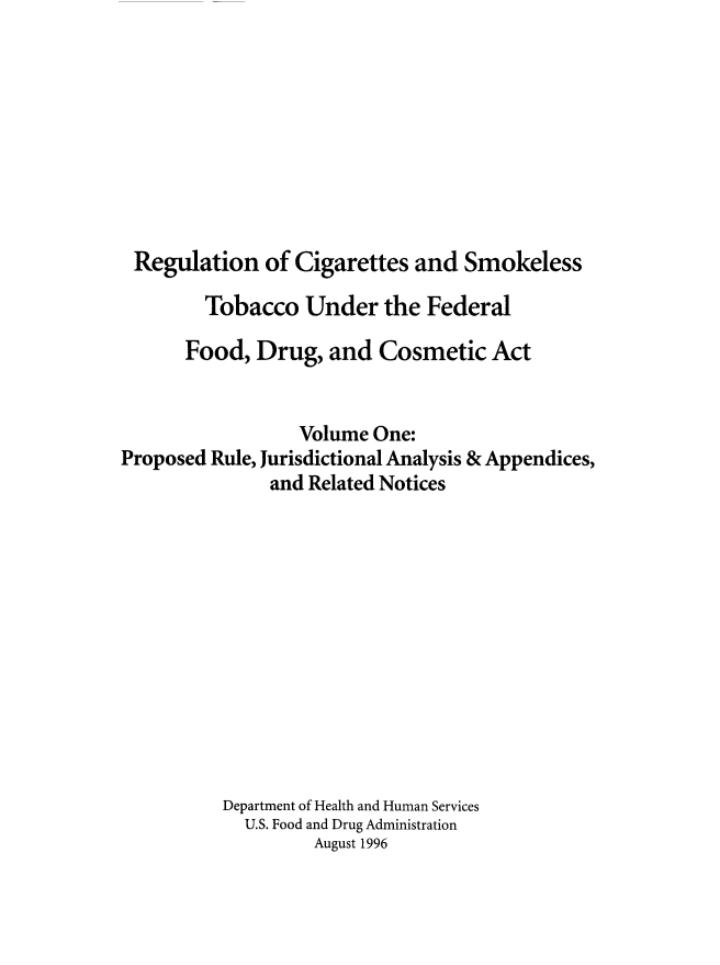 handle is hein.beal/rcigsmtfdc0001 and id is 1 raw text is: 









Regulation of Cigarettes and Smokeless

        Tobacco Under the Federal

      Food, Drug, and Cosmetic Act


                 Volume One:
Proposed Rule, Jurisdictional Analysis & Appendices,
              and Related Notices












          Department of Health and Human Services
            U.S. Food and Drug Administration
                   August 1996


