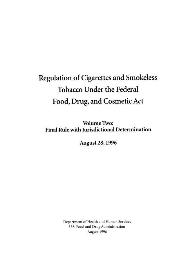 handle is hein.beal/rcigsmtfdc0002 and id is 1 raw text is: 











Regulation of Cigarettes and Smokeless

       Tobacco Under the Federal

     Food, Drug, and Cosmetic Act


                Volume Two:
  Final Rule with Jurisdictional Determination

               August 28,1996












         Department of Health and Human Services
           U.S. Food and Drug Administration
                  August 1996


