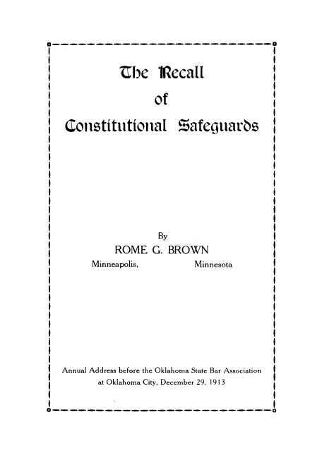 handle is hein.beal/rcllconsaf0001 and id is 1 raw text is: _          Ubhe    Iflecall               '
I                                             1
of
I                                             I
Constitutional Zafegjuaras
I                                             I
I                                             I
I                                             I
I                                             I
I                                             I
I                                             I
I                                             I
I                                             1
I                                             I
I I
I                                             I
SBy                                     1
ROME G. BROWN
IMinneapolis,               Minnesota
I                                             I
I                                             I
I                                             I
I                                             I
I                                             I
I                                             I
I                                             I
I                                             I
1                                             I
I                                             I
Annual Address before the Oklahoma State Bar Association I
at Oklahoma City, December 29, 1913
I--------------A


