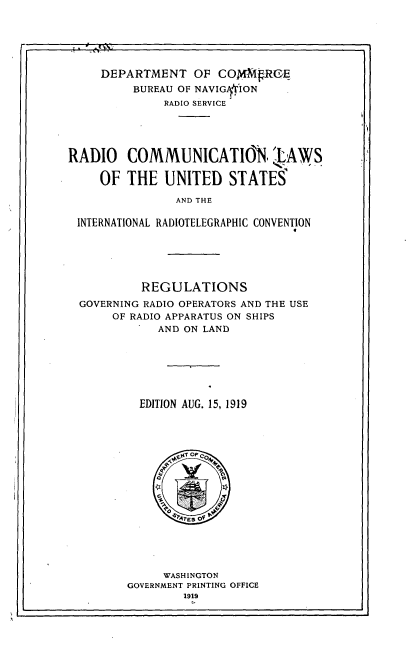 handle is hein.beal/rclusi0001 and id is 1 raw text is: 



1  lt Fl


     DEPARTMENT OF COMMVROE
         BUREAU OF NAVIGY'ION
              RADIO SERVICE





RADIO COMMUNICATION, LAWS

     OF THE UNITED STATES

                AND THE

 INTERNATIONAL RADIOTELEGRAPHIC CONVENTION


         REGULATIONS
GOVERNING RADIO OPERATORS AND THE USE
     OF RADIO APPARATUS ON SHIPS
           AND ON LAND







         EDITION AUG. 15, 1919


     WASHINGTON
GOVERNMENT PRINTING OFFICE
        1919


