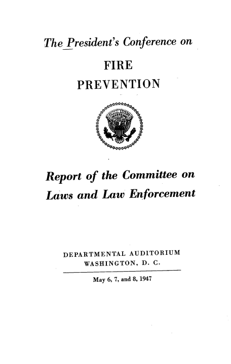 handle is hein.beal/rcmlwen0001 and id is 1 raw text is: ThePresident's Conference on
FIRE
PREVENTION
Report of the Committee on
Laws and Law Enforcement
DEPARTMENTAL AUDITORIUM
WASHINGTON, D. C.
May 6, 7, and 8, 1947



