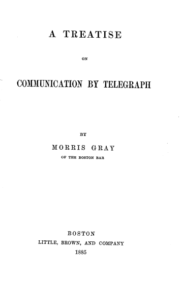 handle is hein.beal/rcomlegph0001 and id is 1 raw text is: 




       A  TREATISE



              ON



COMMUNICATION   BY TELEGRAPH







              BY


   MORRIS   GRAY
     OF THE BOSTON BAR











       BOSTON
LITTLE, BROWN, AND COMPANY
        1885


