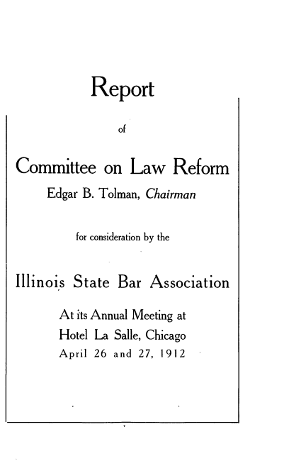 handle is hein.beal/rcomlwr0001 and id is 1 raw text is: Report
of

Committee on

Law Reform

Edgar B. Tolman, Chairman
for consideration by the

Illinois

State Bar Association

At its Annual Meeting at
Hotel La Salle, Chicago
April 26 and 27, 1912


