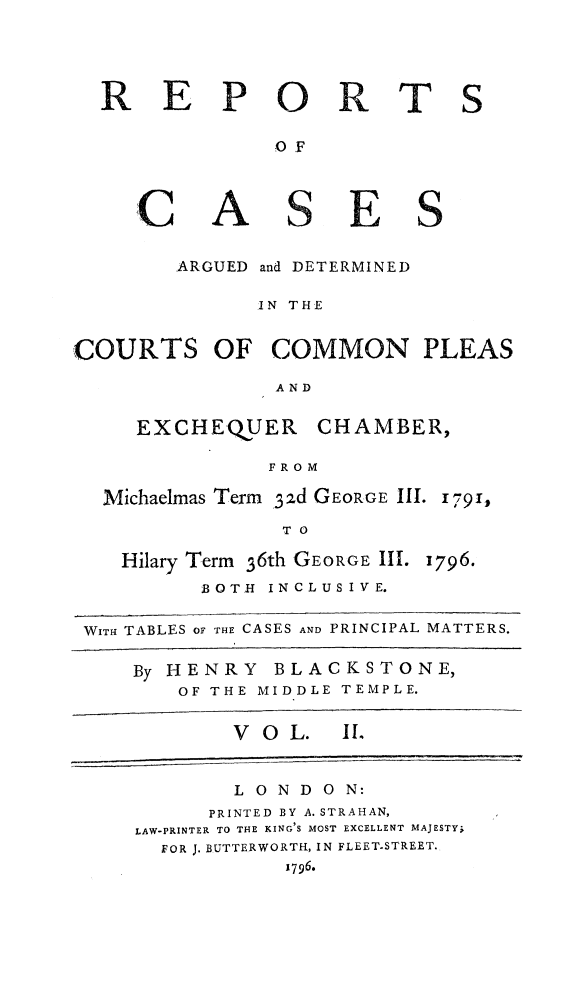 handle is hein.beal/rcompexqub0002 and id is 1 raw text is: 


P


A


ARGUED


0
OF


S


E


and DETERMINED


               IN THE

COURTS OF COMMON PLEAS
                 AND


EXCHEQUER


CHAMBER,


FROM


Michaelmas Term 3zd GEORGE III. 1791,
               T O


Hilary Term 36th GEORGE III.


1796.


          BOTH INCLUS IVE.

WITH TABLES OF THE CASES AND PRINCIPAL MATTERS.


By HENRY BLACKSTONE,
    OF THE MIDDLE TEMPLE.


VOL.


I.


        LONDON:
      PRINTED BY A. STRAHAN,
LAW-PRINTER TO THE KING S MOST EXCELLENT MAJESTY;
  FOR J. BUTTERWORTH, IN FLEET.STREET.
            1796.


R


E


T


S


C


S


