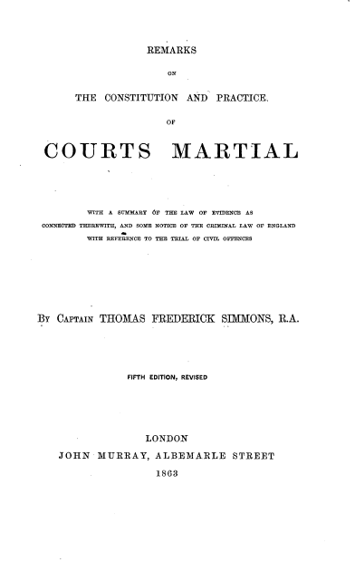handle is hein.beal/rcpcm0001 and id is 1 raw text is: REMARKS

ON
THE CONSTITUTION AND PRACTICE.
OF
COURTS MARTIAL

WITH A SUMMARY OF THE LAW OF EVIDENCE AS
CONNECTED THEREWITH, AND SOME NOTICE OF TIE CRIMINAL LAW OF ENGLAND
WITH REFERENCE TO THE TRIAL OF CIVIL OFFENCES
By CAPTAIN THOMAS FREDERICK SIMMONS, R.A.
FIFTH EDITION, REVISED
LONDON
JOHN MURRAY, ALBEMARLE STREET
1863


