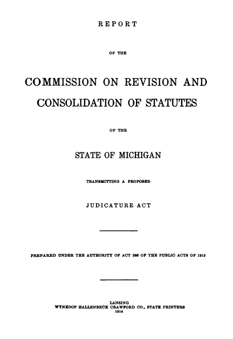 handle is hein.beal/rcstatmi0001 and id is 1 raw text is: 



REPORT


                     OF THE






COMMISSION ON REVISION AND



   CONSOLIDATION OF STATUTES




                     OF THE





            STATE  OF  MICHIGAN


              TRANSMITTING A PROPOSED




              JUDICATURE  ACT










PREPARED UNDER THE AUTHORITY OF ACT 286 OF THE PUBLIC ACTS OF 1913









                   LANSING
      WYNKOOP HALLENBECK CRAWFORD CO.. STATE PRINTERS
                     1914


