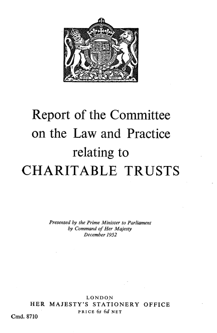 handle is hein.beal/rcttlp0001 and id is 1 raw text is: DItU          7           I

Report
on the

CHARITABLE

TRUSTS

Presented by the Prime Minister to Parliament
by Command of Her Majesty
December 1952
LONDON
HER MAJESTY'S STATIONERY OFFICE
PRICE 6s 6d NET
Cmd. 8710

of the Committee
Law and Practice
relating to


