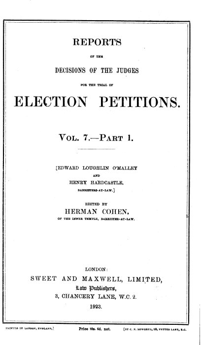 handle is hein.beal/rdcjdg0007 and id is 1 raw text is: REPORTS
OF Tu
DECISIONS OF THE JUDGES

FOt TEE TRIL OF
ELECTION PETITIONS.
VOL. 7.--PART 1.
[EDWARD LOUGHLIN O'MALLEY
aED
HENRY HARDCASTLE,
BARRIBTERS-AT-LAW.]
EDITED BY
HERMAN COHEN,
OF THE INNER TEMPLE, DAEBISTER-AT-LAW.
LONDON:
SWEET AND MAXWELL, LIMITED,
tLabn P)ubiosjvrr,
3, CHANCERY LANE, W.C. 2.
1923.

PRINTED IN LONDON, ENOLAND,]

Price 10s. Ed. not,

LBY C. F. nowo-II, SS, FETTER LANE, L.Q.


