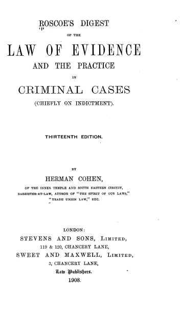 handle is hein.beal/rdevipc0001 and id is 1 raw text is: ROSCOE'S DIGEST
OF THE
LAW OF EVIDENCE
AND THE PRACTICE
CRIMINAL CASES
(CHIEFLY ON INDICTMENT).
THIRTEENTH EDITION,
BY
HERMAN COHEN,
OF THE INNER TEMPLE AND SOUTH EASTERN CIRCUIT,
BARRISTER-AT-LAW, AUTHOR OF THE SPIRIT OF OUR LAWS,
TRADE UNION LAW, ETC.
LONDON:
STEVENS AND SONS, LIMITED,
119 & 120, CHANCERY LANE,
SWEET AND MAXWELL, LIMITED,
3, CHANCERY LANE,
iato lPublibber.
1908.


