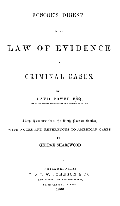 handle is hein.beal/rdlecc0001 and id is 1 raw text is: 



          ROSCOE'S DIGEST




                    OF THE





LAW OF EVIDENCE



                     IN


CRIMINAL CASES.



             BY


     DAVID  POWER,  ESQ.,
  ONE OF HER MAJESTY'S COUNSEL, AND LATE RECORDER OF IPSWICH.


      5iX14 gtmetiizu  from  the *ixtlj 'Toubol  (9ition,


WITH NOTES AND REFERENCES TO AMERICAN CASES,

                     BY

             GEORGE  SHARSWOOD.


      PHILADELPHIA:

T. & J. W. JOHNSON   & CO.,
    LAW BOOKSELLERS AND PUBLISHERS,
      No. 535 CHESTNUT STREET.
           1866.


