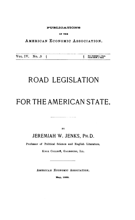 handle is hein.beal/rdlgsla0001 and id is 1 raw text is: PVB=0OAWX0W 3
OF THE

AMERICA

N ECONOMIC

VOL. IV. No. .3

ASSOCIATION.
1 P{ S K P.  A YTAR.

ROAD LEGISLATION
FOR THE AMERICAN STATE.
BY
JEREMIAH W. JENKS, PH.D.
Professor of Political Science and English Literature,
KNOX COLLEGL, GALESBURG, ILL.

AMERICAN ECONOMIC ASSOCIATION.
May, 1889.


