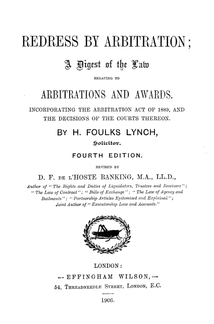 handle is hein.beal/rdrabit0001 and id is 1 raw text is: 





REDRESS BY ARBITRATION;


              Pigfttof f4t J(ah3

                     RELATING TO


      ARBITRATIONS AND AWARDS.

  INCORPORATING THE ARBITRATION ACT OF 1889, AND
      THE DECISIONS OF THE COURTS THEREON.

          BY   H. FOULKS       LYNCH,


               FOURTH EDITION.
                      REVISED BY

     D. F. DE L'HOSTE RANKING, M.A., LL.D.,
 Autlor of I The Rights and Duties of Liquidators, Trustees and Receivers';
    The Law of Contract ;  Bills of Exchange ; I The Law of Agezcy and
      Bailments; Partnership Articles Epitomised azd Explained;
          Joint Author of  Executorship Law and Accounts.


            LONDON:

 --EFFINGHAM       WILSON,-
54, THREADNEEDLE STREET, LONDON, B.C.

              1906.


