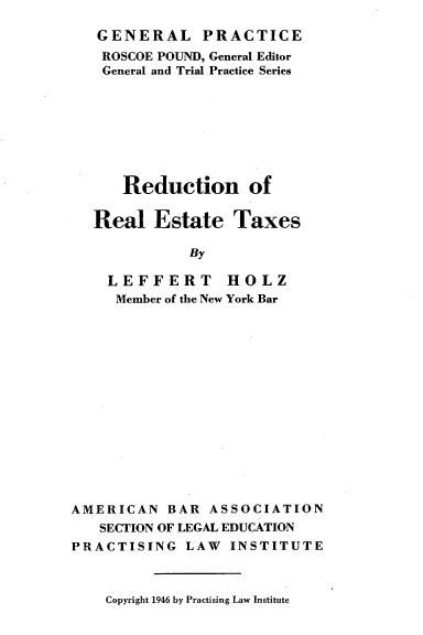 handle is hein.beal/rdretx0001 and id is 1 raw text is: 

GENERAL PRACTICE
ROSCOE POUND, General Editor
General and Trial Practice Series








   Reduction of

Real   Estate   Taxes

           By

  LEFFERT HOLZ
  Member of the New York Bar


AMERICAN   BAR  ASSOCIATION
   SECTION OF LEGAL EDUCATION
PRACTISING   LAW  INSTITUTE


Copyright 1946 by Practising Law Institute


