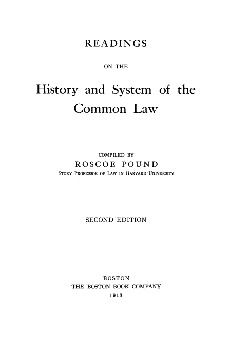 handle is hein.beal/readhsc0001 and id is 1 raw text is: READINGS
ON THE
History and System of the

Common Law
COMPILED BY
ROSCOE POUND
STORY PROFESSOR OF LAW IN HARVARD UNIVERSITY
SECOND EDITION
BOSTON
THE BOSTON BOOK COMPANY
1913


