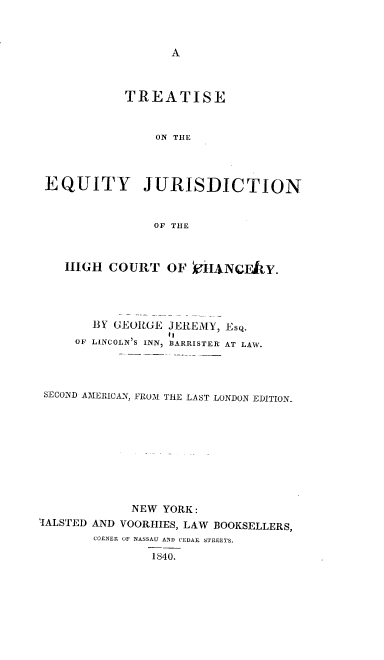 handle is hein.beal/reah0001 and id is 1 raw text is: 



A


            TREATISE


                ON THE




 EQUITY JURISDICTION


                OF THE



    HIGH  COURT   OF   iIANcFAY.




       BY GEORGE  JEREMY, Esq.
                  to
     OF LINCOLN'S INN, BARRISTER' AT LAW.




 SECOND AMERICAN, FROM THE LAST LONDON EDITION.










             NEW YORK:
TALSTED AND VOORHIES, LAW BOOKSELLERS,
       CORNER OF NASSAU AND CEDAR STREETS.

                1840.


