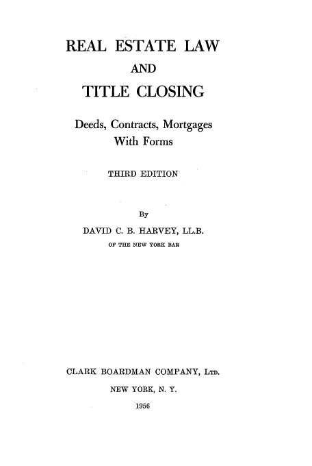 handle is hein.beal/realesti0001 and id is 1 raw text is: REAL ESTATE LAW
AND
TITLE CLOSING
Deeds, Contracts, Mortgages
With Forms
THIRD EDITION
By
DAVID C. B. HARVEY, LL.B.
OF THE NEW YORK BAR
CLARK BOARDMAN COMPANY, LTD.
NEW YORK, N. Y.
1956


