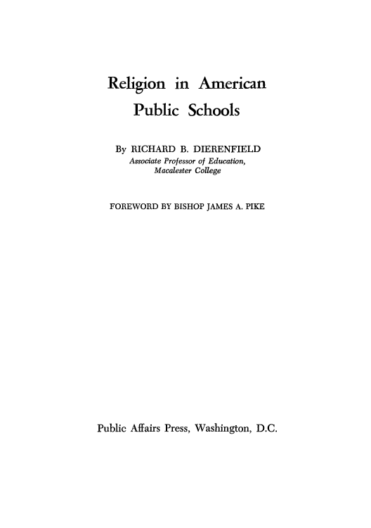 handle is hein.beal/reampus0001 and id is 1 raw text is: Religion in American

Public

Schools

By RICHARD B. DIERENFIELD
Associate Professor of Education,
Macalester College
FOREWORD BY BISHOP JAMES A. PIKE

Public Affairs Press, Washington, D.C.


