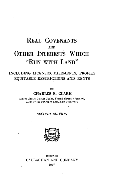 handle is hein.beal/reanantil0001 and id is 1 raw text is: REAL COVENANTS
ANDM

OTHER

INTERESTS

WHICH

RUN WITH LAND
INCLUDING LICENSES, EASEMENTS, PROFITS
EQUITABLE RESTRICTIONS AND RENTS
BY
CHARLES E. CLARK
United States Circuit Judge, Second Circuit; formerly
Dean of the School of Law, Yale University

SECOND EDITION

CHICAGO
CALLAGHAN AND COMPANY
1947


