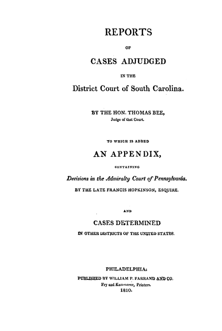 handle is hein.beal/recadc0001 and id is 1 raw text is: REPORTS
OF
CASES ADJUDGED

IN THE
District Court of South Carolina.
BY THE HON. THOMAS BEE,
Judge of that Court.
TO WHICH IS ADDED
AN APPENDIX,
CONTAINING
Decisions in the Admiralty Court of Pennsylvania.
BY THE LATE FRANCIS HOPKINSON, ESQUIRE.
AND
CASES DIWTERMINED
IN OTHER DISTRICTS OF THE UNITED STATES.

PHILADELPHIA.
PUBLISHED BY WILLIAM P. FARRAND AND CO.
Fry and( Kammerer, Printr,
1810.


