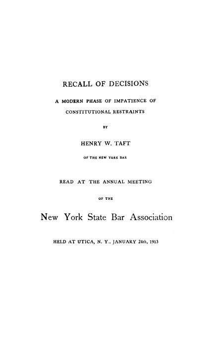handle is hein.beal/recadeci0001 and id is 1 raw text is: RECALL OF DECISIONS
A MODERN PHASE OF IMPATIENCE OF
CONSTITUTIONAL RESTRAINTS
BY
HENRY W. TAFT

OF THE NEW YORK BAR
READ AT THE ANNUAL MEETING
OF THE
New York State Bar Association
HELD AT UTICA, N. Y., JANUARY 24th, 1913


