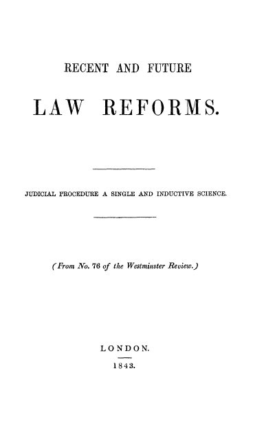 handle is hein.beal/recflr0001 and id is 1 raw text is: RECENT AND FUTURE

LAW

REFORMS.

JUDICIAL PROCEDURE A SINGLE AND INDUCTIVE SCIENCE.
(From No. 76 of the Westminster Review.)
LONDON.
1843.


