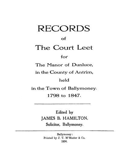handle is hein.beal/rectleet0001 and id is 1 raw text is: 




RECORDS

         of


The Court


Leet


for


The Manor of Dunluce,
in the County of Antrim,
          held

in the Town of Ballymoney.
      1798 to 1847.


     Edited by
JAMES B. HAMILTON,
  Solicitor, Ballymoney.

      Ballymoney:
 Printed by J. T. M'Master & Co.
       1934.


