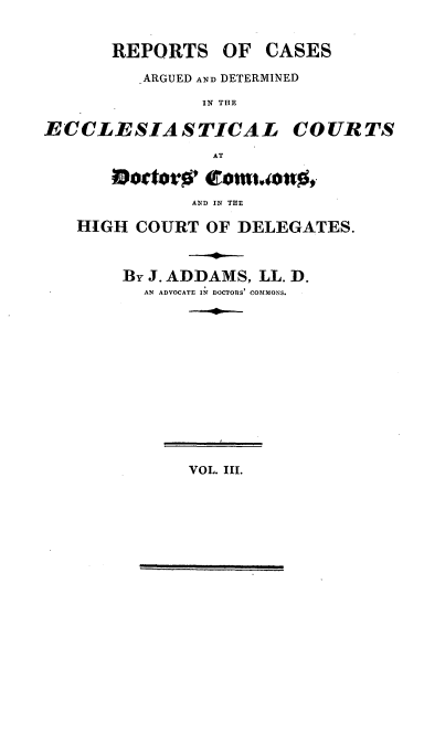 handle is hein.beal/redeeccle0003 and id is 1 raw text is: ï»¿REPORTS OF CASES
ARGUED AND DETERMINED
IN THE
ECCLESIASTICAL COURTS
AT
AND IN THE
HIGH COURT OF DELEGATES.
By J. ADDAMS, LL. D.
AN ADVOCATE IN DOCTORS' COMMONS.
VOL. III.


