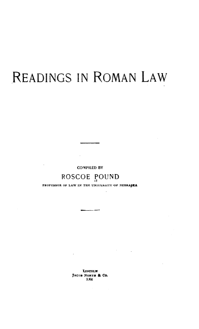 handle is hein.beal/redroml0001 and id is 1 raw text is: 











READINGS IN ROMAN LAW













                  COMPILED BY
              ROSCOE POUND
                       1!
        PROFESSOR OF LAW IN THE UNIV~kSITVY-O NUBRAPKA













                 JACOB NORTH & CO.
                    1)06


