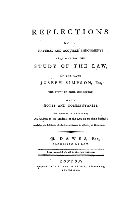 handle is hein.beal/reflnaen0001 and id is 1 raw text is: ï»¿REFLECTIONS
ON
NATURAL AND ACQUIRED ENDOWMENTS
RE QT.ISITE POR THE
STUDY OF THE LAW,
BY THE LATE
JOSEPH SIMPS ON, Es..
THE FIFTH EDITION, CORRECTED.
W k T H.
NOTES AND COMMENTARIES.
TO WHICH is PREFIxED,
An.Addrefs to the Students of the Law on the fame Subjea:
,.wAecl  the Subftance of a Leaure delivered to a Society of Gentlemen.
,. DAW         ES, Esq..
BARRISTER AT LAW.
Scire tuum nihil eft, nifi te fcire, hoc fciat alter.
LOND.O N:
P4Fl.NT2D POR E. AND R. BROOKE, BELL-YARR,
TEMPLE-BAR.


