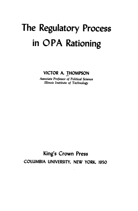 handle is hein.beal/regpopa0001 and id is 1 raw text is: The Regulatory Process
in OPA Rationing
VICTOR A. THOMPSON
Associate Professor of Political Science
Illinois Institute of Technology
King's Crown Press
COLUMBIA UNIVERSITY, NEW YORK, 1950


