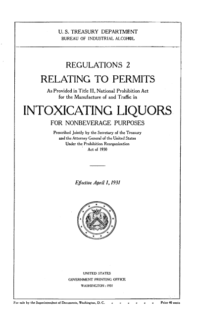 handle is hein.beal/regrelpmp0001 and id is 1 raw text is: 





             U. S. TREASURY  DEPARTME   NT
             BUREAU  OF INDUSTRIAL ALCOHDL





                REGULATIONS 2


       RELATING TO PERMITS

         As Provided in Title II, National Prohibition Act
             for the Manufacture of and Traffic in


INTOXICATING LIQUORS

          FOR   NONBEVERAGE PURPOSES

          Prescribed Jointly by the Secretary of the Treasury
             and the Attorney General of the United States
                Under the Prohibition Reorganization
                        Act of 1930






                   Effective April 1, 1931






                         *
                         *    *










                      UNITED STATES
                 GOVERNMENT PRINTING OFFICE
                      WASHINGTON : 1931


For sale by the Superintendent of Documents, Washington, D. C.  P.i..  .0..      .t.


Price 40 cents


