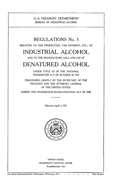 handle is hein.beal/regrlprt0001 and id is 1 raw text is: 





                U. S. TREASURY DEPARTMENT
                BUREAU OF INDUSTRIAL ALCOHOL





                REGULATIONS No. 3

       RELATIVE TO THE PRODUCTION, TAX PAYMENT, ETC., OF


         INDUSTRIAL ALCOHOL

            AND TO THE MANUFACTURE, SALE, AND USE OF


         DENATURED ALCOHOL

               UNDER TITLE III OF THE NATIONAL
               PROHIBITION ACT OF OCTOBER 28, 1919

          PRESCRIBED JOINTLY BY THE SECRETARY OF THE
              TREASURY AND THE ATTORNEY GENERAL
                    OF THE UNITED STATES
        UNDER THE PROHIBITION REORGANIZATION ACT OF 1930




                       Effective April 1, 1931



















                       UNITED STATES
                   GOVERNMENT PRINTING OFFICE
                        WASHINGTON : 1931


For sale by the Superintendent of Documents, Washington, D. C.  -  .,- - - - -Price 20 cents


