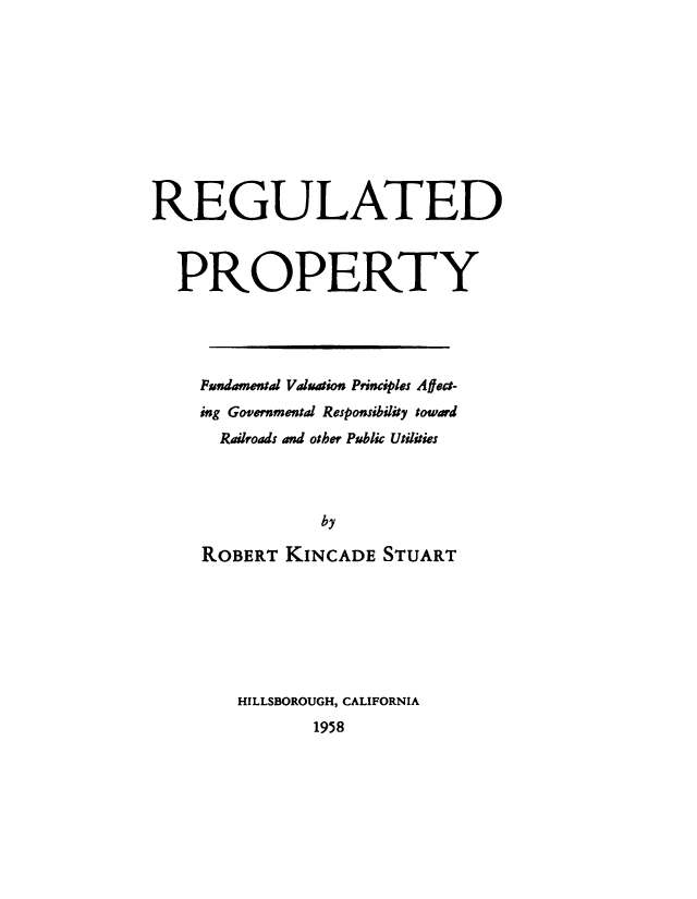 handle is hein.beal/regupty0001 and id is 1 raw text is: 










REGULATED



  PROPERTY




    Pundamet Vdation Principles Affect-
    ing Governmental Responsibility toward
      Railroads and other Public Utilities



                by

     ROBERT KINCADE STUART


HILLSBOROUGH, CALIFORNIA
       1958


