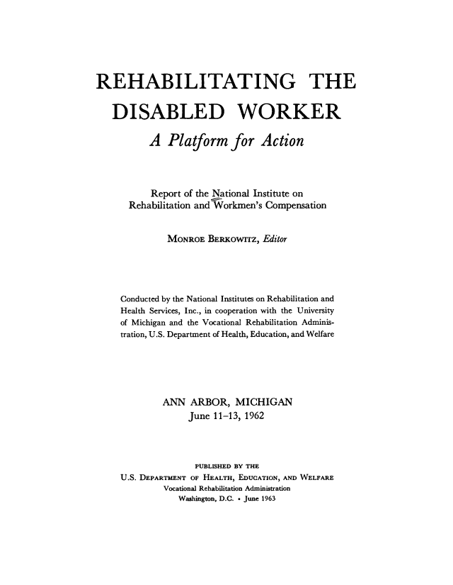 handle is hein.beal/rehbdibwrk0001 and id is 1 raw text is: 







REHABILITATING THE


   DISABLED WORKER


          A   Platform for Action




          Report of the National Institute on
      Rehabilitation andWorkmen's Compensation


              MONROE  BERKOwITz, Editor





     Conducted by the National Institutes on Rehabilitation and
     Health Services, Inc., in cooperation with the University
     of Michigan and the Vocational Rehabilitation Adminis-
     tration, U.S. Department of Health, Education, and Welfare






             ANN   ARBOR,  MICHIGAN
                  June 11-13, 1962



                  PUBLISHED BY THE
     U.S. DEPARTMENT OF HEALTH, EDUCATION, AND WELFARE
             Vocational Rehabilitation Administration
                Washington, D.C. * June 1963


