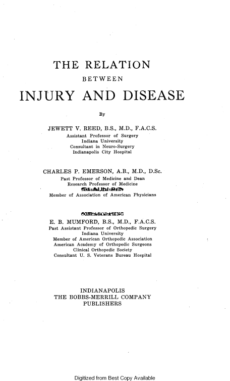 handle is hein.beal/reinjuds0001 and id is 1 raw text is: 











           THE RELATION

                     BETWEEN



INJURY AND DISEASE


                           By


         JEWETT V. REED, B.S., M.D., F.A.C.S.
                Assistant Professor of Surgery
                     Indiana University
                 Consultant in Neuro-Surgery
                 Indianapolis City Hospital



        CHARLES P. EMERSON, A.B., M.D., D.Sc.
              Past Professor of Medicine and Dean
                Research Professor of Medicine

          Member of Association of American Physicians




          E. B. MUMFORD, B.S., M.D., F.A.C.S.
          Past Assistant Professor of Orthopedic Surgery
                     Indiana University
           Member of American Orthopedic Association
           American Academy of Orthopedic Surgeons
                  Clinical Orthopedic Society
           Consultant U. S. Veterans Bureau Hospital






                    INDIANAPOLIS
           THE BOBBS-MERRILL COMPANY
                     PUBLISHERS


Digitized from Best Copy Available


