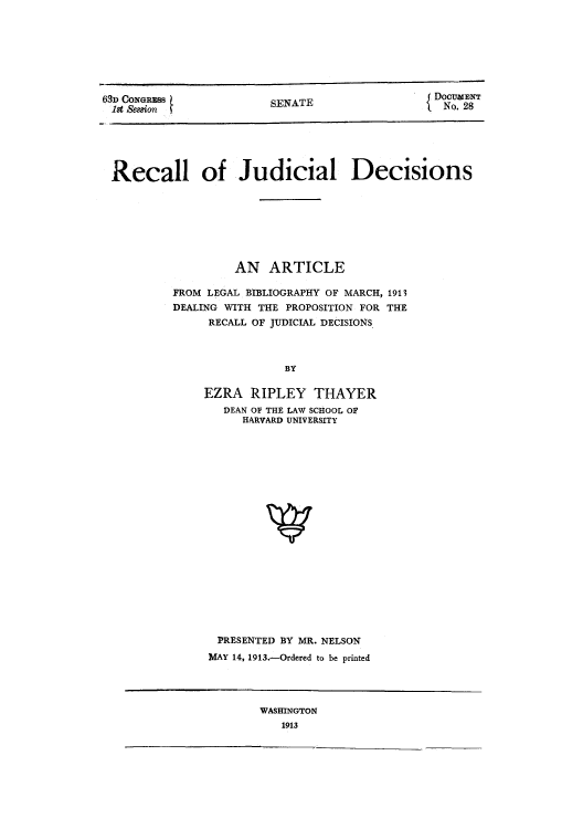 handle is hein.beal/rejude0001 and id is 1 raw text is: 63D CONGRESS
1st ,Sesfion

SENATE

DouaENT
No. 28

Recall of Judicial Decisions
AN ARTICLE
FROM LEGAL BIBLIOGRAPHY OF MARCH, 1913
DEALING WITH THE PROPOSITION FOR THE
RECALL OF JUDICIAL DECISIONS
BY
EZRA RIPLEY THAYER
DEAN OF THE LAW SCHOOL OF
HARVARD UNIVERSITY

PRESENTED BY MR. NELSON
MAY 14, 1913.-Ordered to be printed

WASHINGTON
1913


