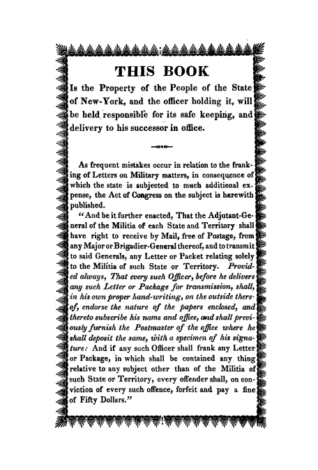 handle is hein.beal/relmilip0001 and id is 1 raw text is: THIS BOOK
Is the Property of the People of the State
of New-York, and the officer holding it, will
be held. responsible for its safe keepiig, and
delivery to his successor in office.
As frequent mistakes occur in relation to the frank-
ing of Letters on Military matters, in consequence of
which the state is subjected to much additional ex-
pense, the Act of Congress on the subject is herewith
published.
1 And be it further enacted, That the Adjutant-Ge-
neral of the Militia of each State and Territory shall
have right to receive by Mail, free of Postage, from
any Major or Brigadier-General thereof, and to transmit
to said Generals, any Letter or Packet relating solely
to the Militia of such State or Territory. Provid-
ed always, That every such Officer, before he delivers
any such Letter or Package for transmission, shall,
in his own proper hand-writing, on the outside there-
pf, endorse the nature of the papers enclosed, and
thereto subscribe his name and office, and shall previ-
ously furnish the Postmaster of -the office where he
shall deposit the same, toith a specimen of his signa-
ture: And if any such Officer shall frank any Letter
or Package, in which shall be contained any thing
relative to any subject other than of the Militia of
such State or Territory, every offender shall, on con-
viction of every such offence, forfeit and pay a fine
of Fifty Dollars.


