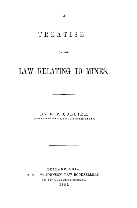 handle is hein.beal/relmine0001 and id is 1 raw text is: TREATISE
ON THE
LAW RELATING TO MINES,

BY   R. P. COLLIER,
OF THE INNER TEMPLE, ESQ., BARRISTER-AT-LAW.
PHILADELPHIA:
T. & J. W. JOHNSON, LAW BOOKSELLERS,
NO. 197 CHESTNUT STREET.
1853.


