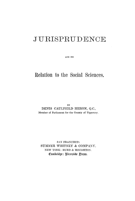 handle is hein.beal/relsoci0001 and id is 1 raw text is: JITIR5ISPLRUDENCE
A-YD IT5
Relation to the Social Sciences,

BY
DENIS CAULFEILD HERON, Q.C.,
Member of Parliament for the County of Tipperary.
SAN FRANCISCO:
SUMNER WHITNEY & COMIPA-Y.
NEW YORK: HURD & 0 HOUGHTON.
Tallbridge: Tivrorillc Tre$.


