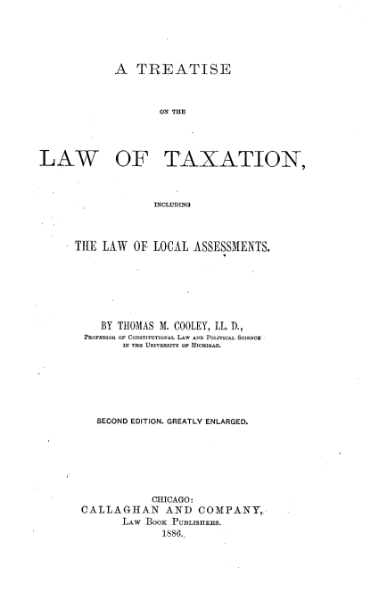 handle is hein.beal/relwtax0001 and id is 1 raw text is: 




             A TREATISE


                    ON THE



LAW   OF TAXATION,


                   INCLUDING


THE LAW OF LOCAL ASSESSMENTS.






    BY THOMAS M. COOLEY, LL. D.,
  PROFESSOl OF CONSTITUTIONAL LAW AND POLITICAL SCIENCE
        IN THE UNIVERSITY OF MICHIGAN.






    SECOND EDITION. GREATLY ENLARGED.






             CHICAGO:
 CALLAGHAN AND COMPANY,,.
        LAW BooK PUBLISHERS.
               1S86.


