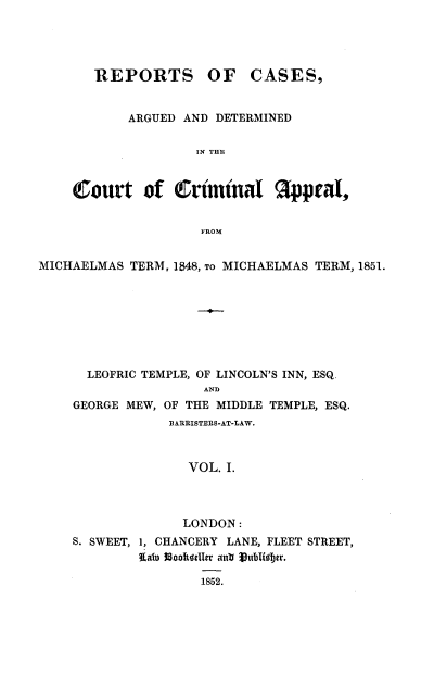handle is hein.beal/reparmi0001 and id is 1 raw text is: 




       REPORTS OF CASES,


           ARGUED AND DETERMINED

                   IN THE


    Court of Criminal ¶ppeal,


                    FROM


MICHAELMAS TERM, 1848, TO MICHAELMAS TERM, 1851.








      LEOFRIC TEMPLE, OF LINCOLN'S INN, ESQ.
                    AND
    GEORGE MEW, OF THE MIDDLE TEMPLE, ESQ.
                BARRISTERS-AT-LAW.



                  VOL. I.


             LONDON:
S. SWEET, 1, CHANCERY LANE, FLEET STREET,
        flato $5cohidller anlhtiSuis82r.

                1852.


