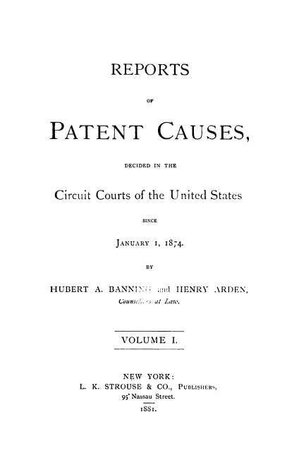 handle is hein.beal/repatcus0001 and id is 1 raw text is: 







          REPORTS


                OF




PATENT CAUSES,


             DECIDED IN THE



 Circuit Courts of the United States


                SINCE


           JANUARY 1, 1874.


                BY


HUBERT  A. BANNIIX> and HENRY ARDEN,
            counsdi. 's at Law-i.




            VOLUME   I.



            NEW  YORK:
     L. K. STROUSE & CO., PUBLISHERS,
            95* Nassau Street.
               ISSI.


