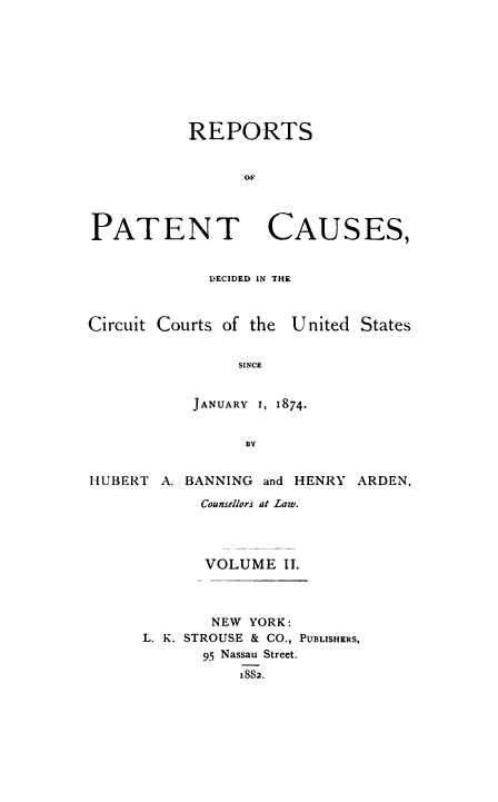 handle is hein.beal/repatcus0002 and id is 1 raw text is: 









           REPORTS







PATENT CAUSES,


             DECIDED IN THE



Circuit Courts of the United States


                SINCE


           JANUARY I, 1874-


                 BY


HUBERT  A. BANNING and HENRY ARDEN,

            Counsellors at Law.




            VOLUME   II.



            NEW  YORK:
      L. K. STROUSE & CO., PUBLISHERS,
            95 Nassau Street.
                18S2.


