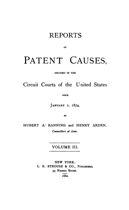 handle is hein.beal/repatcus0003 and id is 1 raw text is: 









           REPORTS







PATENT CAUSES,


             DECIDED IN THE



Circuit Courts of the U nited States


                SINCE


           JANUARY I, 1874.


                 BY


HUBERT  A.' BANNING and HENRY ARDEN,

            Counsellors at Law.


VOLUME   III.


       NEW YORK:
L. K. STROUSE & CO., PUBLISHRS,
      95 Nassau Street.
          1882.



